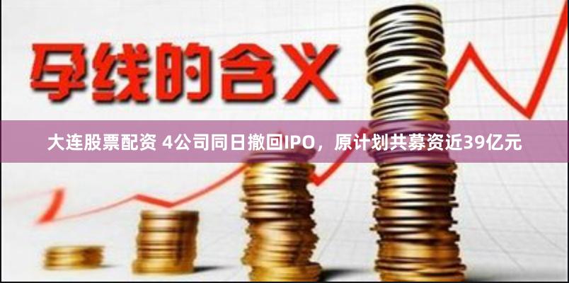 大连股票配资 4公司同日撤回IPO，原计划共募资近39亿元