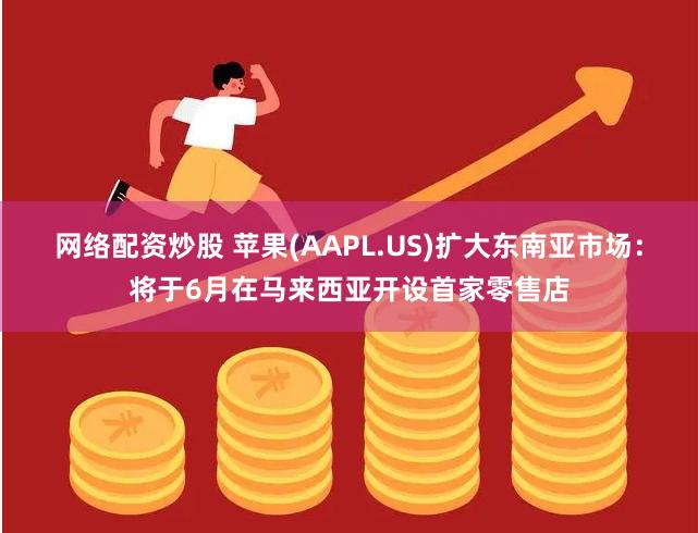 网络配资炒股 苹果(AAPL.US)扩大东南亚市场：将于6月在马来西亚开设首家零售店