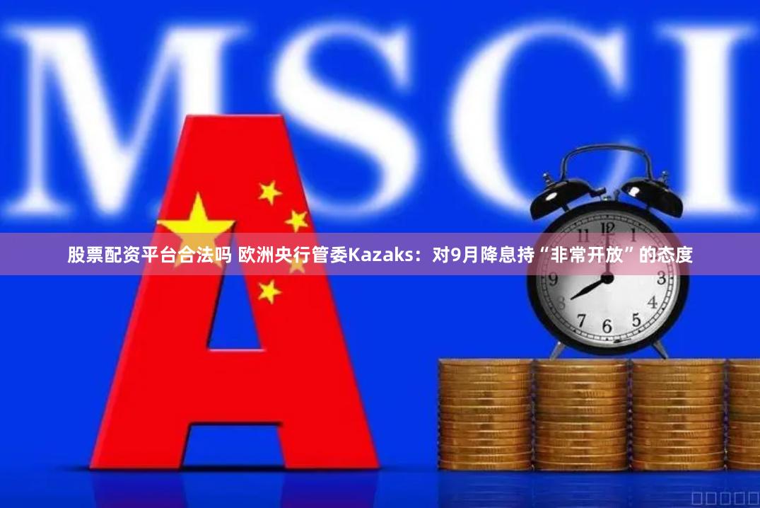 股票配资平台合法吗 欧洲央行管委Kazaks：对9月降息持“非常开放”的态度