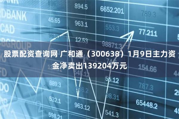 股票配资查询网 广和通（300638）1月9日主力资金净卖出139204万元