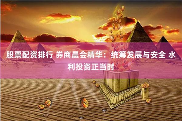 股票配资排行 券商晨会精华：统筹发展与安全 水利投资正当时