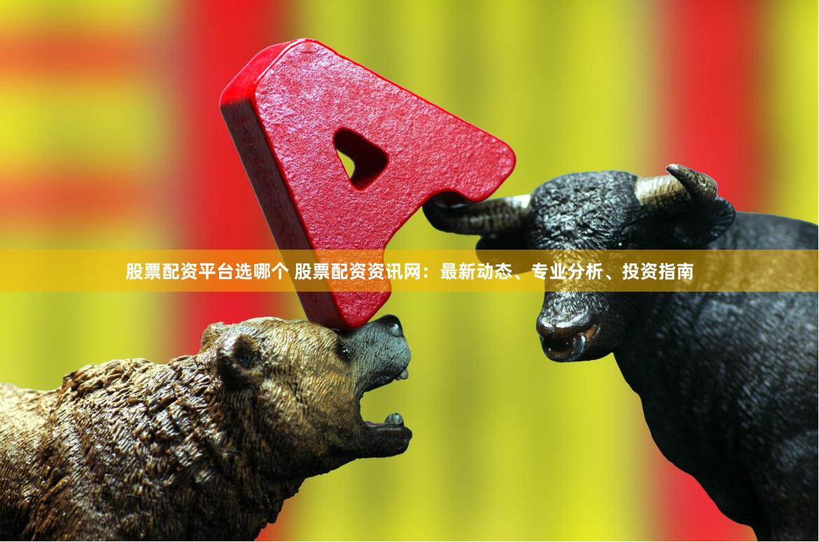 股票配资平台选哪个 股票配资资讯网：最新动态、专业分析、投资指南