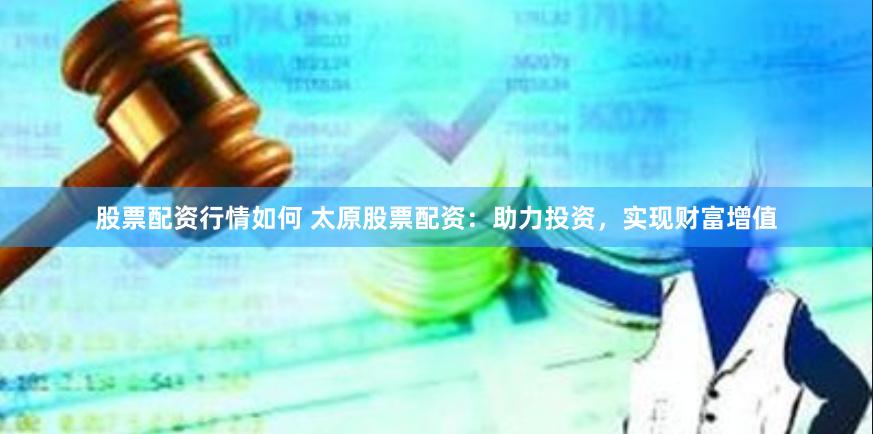 股票配资行情如何 太原股票配资：助力投资，实现财富增值