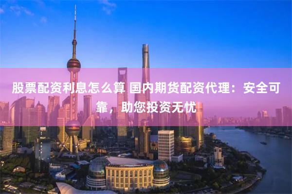 股票配资利息怎么算 国内期货配资代理：安全可靠，助您投资无忧