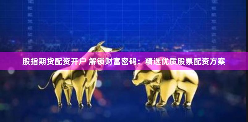 股指期货配资开户 解锁财富密码：精选优质股票配资方案