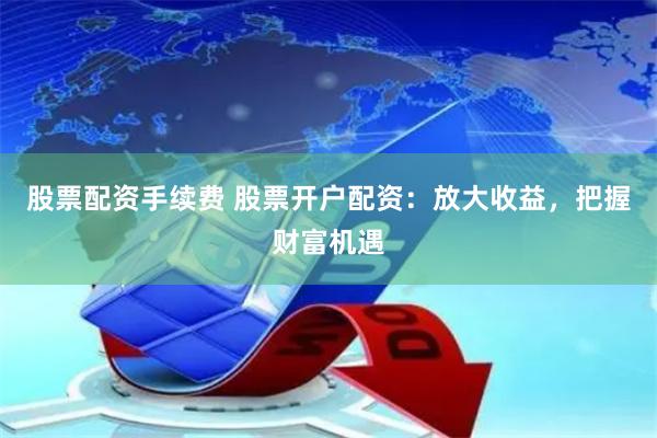 股票配资手续费 股票开户配资：放大收益，把握财富机遇