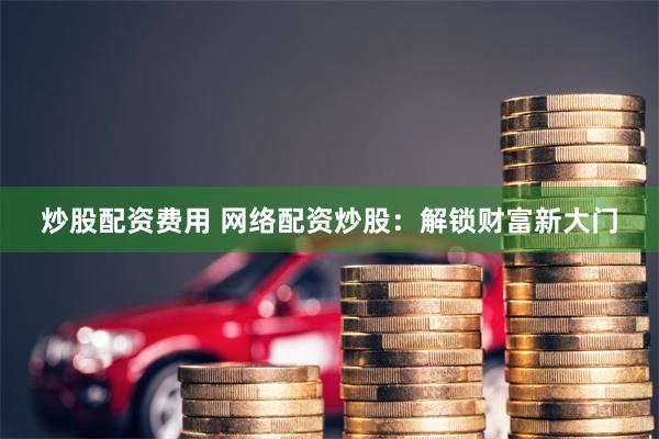 炒股配资费用 网络配资炒股：解锁财富新大门