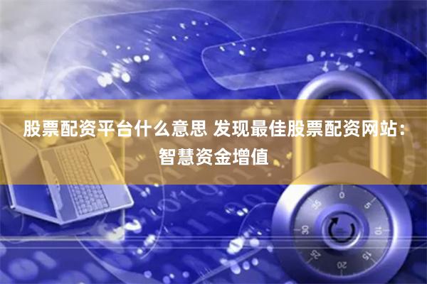 股票配资平台什么意思 发现最佳股票配资网站：智慧资金增值