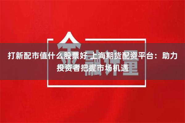 打新配市值什么股票好 上海期货配资平台：助力投资者把握市场机遇
