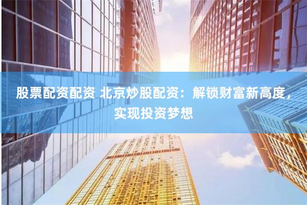 股票配资配资 北京炒股配资：解锁财富新高度，实现投资梦想