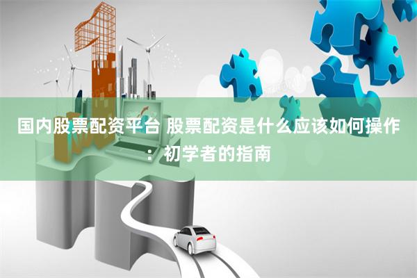 国内股票配资平台 股票配资是什么应该如何操作：初学者的指南