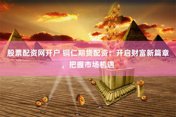 股票配资网开户 铜仁期货配资：开启财富新篇章，把握市场机遇