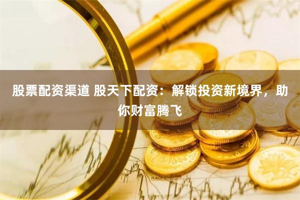 股票配资渠道 股天下配资：解锁投资新境界，助你财富腾飞