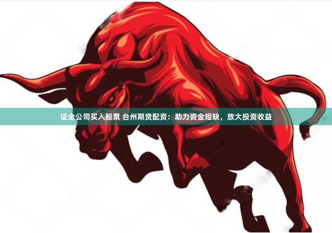 证金公司买入股票 台州期货配资：助力资金短缺，放大投资收益