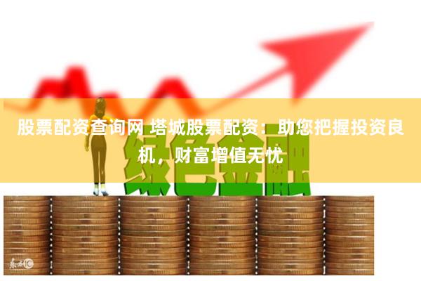 股票配资查询网 塔城股票配资：助您把握投资良机，财富增值无忧