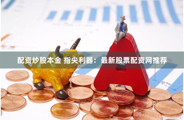 配资炒股本金 指尖利器：最新股票配资网推荐