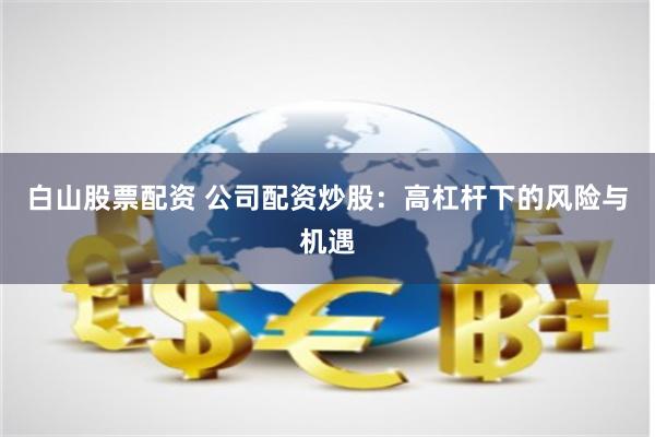 白山股票配资 公司配资炒股：高杠杆下的风险与机遇