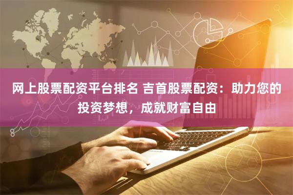 网上股票配资平台排名 吉首股票配资：助力您的投资梦想，成就财富自由