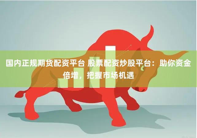 国内正规期货配资平台 股票配资炒股平台：助你资金倍增，把握市场机遇