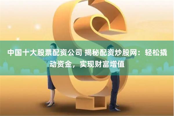 中国十大股票配资公司 揭秘配资炒股网：轻松撬动资金，实现财富增值