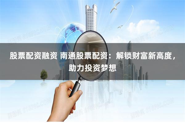 股票配资融资 南通股票配资：解锁财富新高度，助力投资梦想