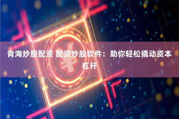 青海炒股配资 配资炒股软件：助你轻松撬动资本杠杆
