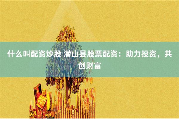 什么叫配资炒股 潜山县股票配资：助力投资，共创财富