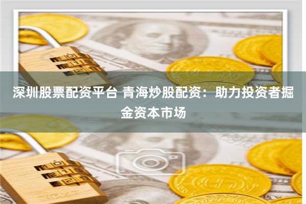 深圳股票配资平台 青海炒股配资：助力投资者掘金资本市场