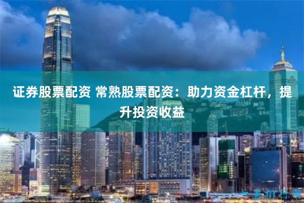 证券股票配资 常熟股票配资：助力资金杠杆，提升投资收益