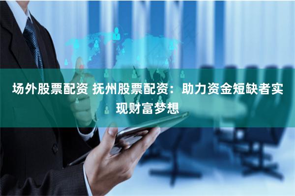 场外股票配资 抚州股票配资：助力资金短缺者实现财富梦想