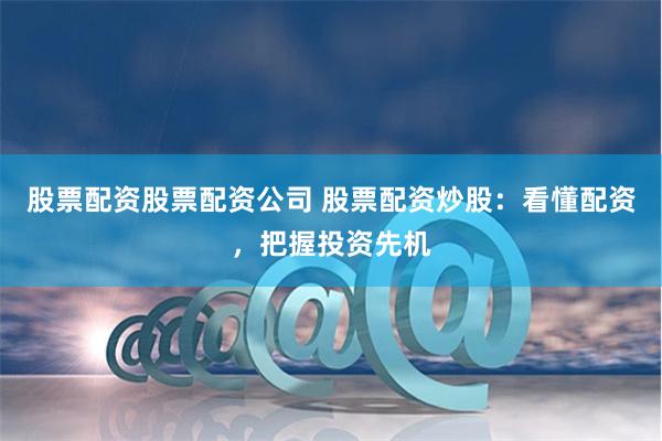 股票配资股票配资公司 股票配资炒股：看懂配资，把握投资先机