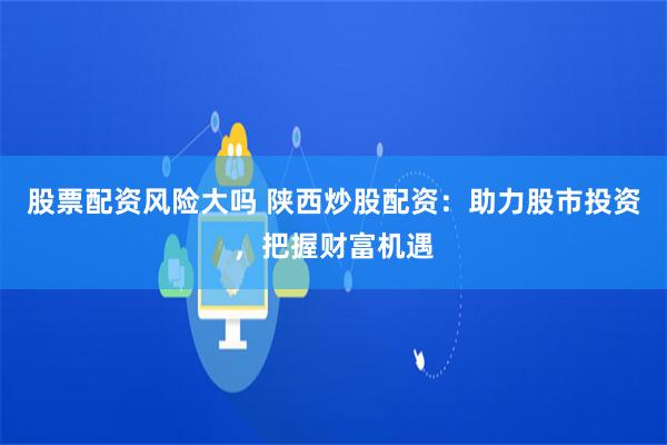 股票配资风险大吗 陕西炒股配资：助力股市投资，把握财富机遇