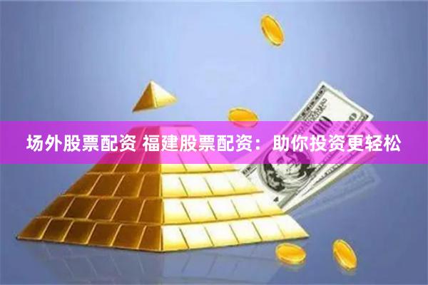 场外股票配资 福建股票配资：助你投资更轻松