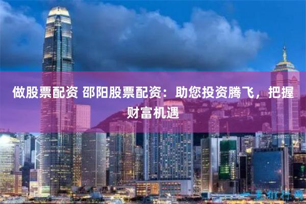 做股票配资 邵阳股票配资：助您投资腾飞，把握财富机遇