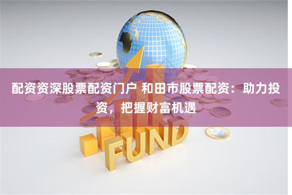 配资资深股票配资门户 和田市股票配资：助力投资，把握财富机遇