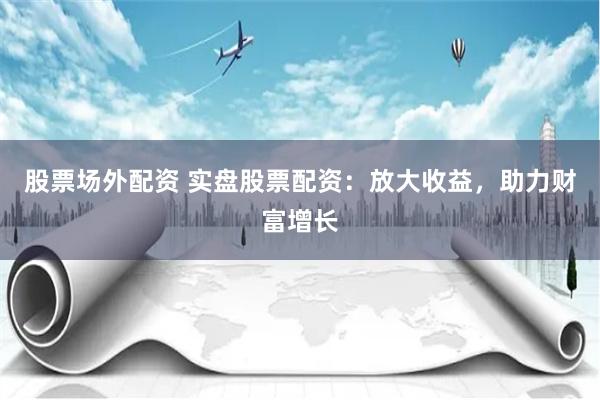 股票场外配资 实盘股票配资：放大收益，助力财富增长