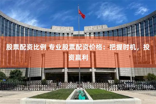 股票配资比例 专业股票配资价格：把握时机，投资赢利