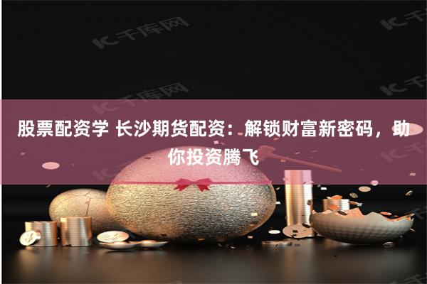 股票配资学 长沙期货配资：解锁财富新密码，助你投资腾飞