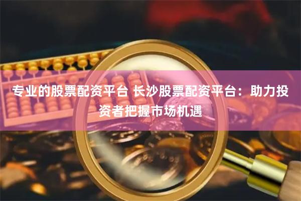 专业的股票配资平台 长沙股票配资平台：助力投资者把握市场机遇