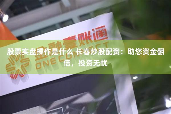 股票实盘操作是什么 长春炒股配资：助您资金翻倍，投资无忧