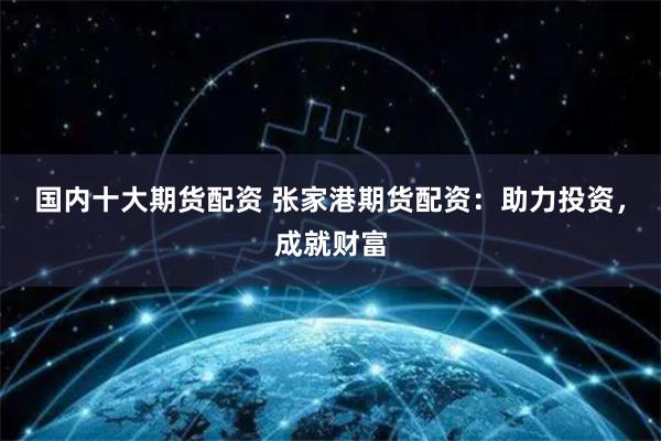 国内十大期货配资 张家港期货配资：助力投资，成就财富