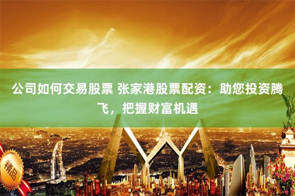 公司如何交易股票 张家港股票配资：助您投资腾飞，把握财富机遇