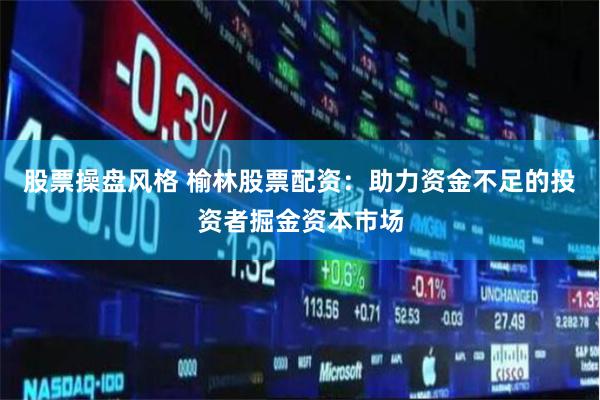 股票操盘风格 榆林股票配资：助力资金不足的投资者掘金资本市场
