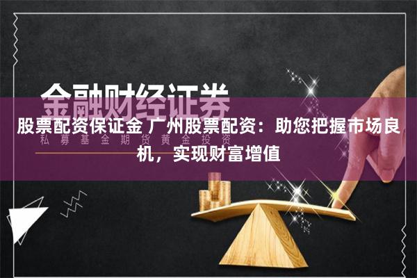 股票配资保证金 广州股票配资：助您把握市场良机，实现财富增值
