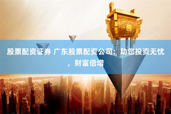 股票配资证券 广东股票配资公司：助您投资无忧，财富倍增