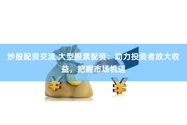 炒股配资交流 大型股票配资：助力投资者放大收益，把握市场机遇