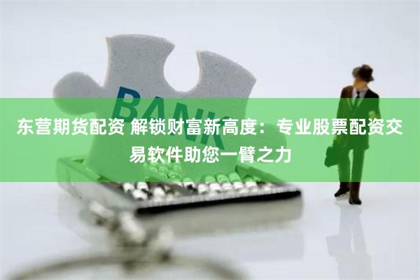东营期货配资 解锁财富新高度：专业股票配资交易软件助您一臂之力